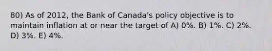 80) As of 2012, the Bank of Canada's policy objective is to maintain inflation at or near the target of A) 0%. B) 1%. C) 2%. D) 3%. E) 4%.