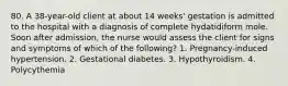 80. A 38-year-old client at about 14 weeks' gestation is admitted to the hospital with a diagnosis of complete hydatidiform mole. Soon after admission, the nurse would assess the client for signs and symptoms of which of the following? 1. Pregnancy-induced hypertension. 2. Gestational diabetes. 3. Hypothyroidism. 4. Polycythemia