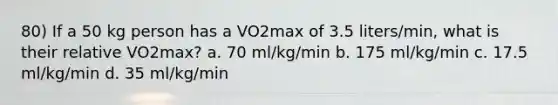 80) If a 50 kg person has a VO2max of 3.5 liters/min, what is their relative VO2max? a. 70 ml/kg/min b. 175 ml/kg/min c. 17.5 ml/kg/min d. 35 ml/kg/min