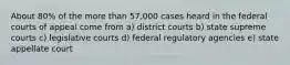 About 80% of the more than 57,000 cases heard in the federal courts of appeal come from a) district courts b) state supreme courts c) legislative courts d) federal regulatory agencies e) state appellate court