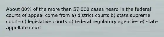 About 80% of the <a href='https://www.questionai.com/knowledge/keWHlEPx42-more-than' class='anchor-knowledge'>more than</a> 57,000 cases heard in the <a href='https://www.questionai.com/knowledge/kzzdxYQ4u6-federal-courts' class='anchor-knowledge'>federal courts</a> of appeal come from a) district courts b) state supreme courts c) legislative courts d) federal regulatory agencies e) state appellate court