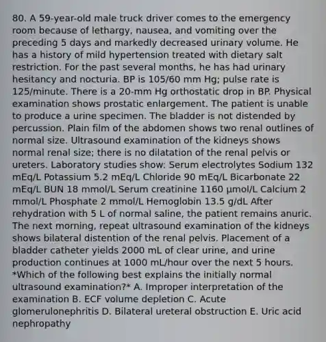 80. A 59-year-old male truck driver comes to the emergency room because of lethargy, nausea, and vomiting over the preceding 5 days and markedly decreased urinary volume. He has a history of mild hypertension treated with dietary salt restriction. For the past several months, he has had urinary hesitancy and nocturia. BP is 105/60 mm Hg; pulse rate is 125/minute. There is a 20-mm Hg orthostatic drop in BP. Physical examination shows prostatic enlargement. The patient is unable to produce a urine specimen. The bladder is not distended by percussion. Plain film of the abdomen shows two renal outlines of normal size. Ultrasound examination of the kidneys shows normal renal size; there is no dilatation of the renal pelvis or ureters. Laboratory studies show: Serum electrolytes Sodium 132 mEq/L Potassium 5.2 mEq/L Chloride 90 mEq/L Bicarbonate 22 mEq/L BUN 18 mmol/L Serum creatinine 1160 μmol/L Calcium 2 mmol/L Phosphate 2 mmol/L Hemoglobin 13.5 g/dL After rehydration with 5 L of normal saline, the patient remains anuric. The next morning, repeat ultrasound examination of the kidneys shows bilateral distention of the renal pelvis. Placement of a bladder catheter yields 2000 mL of clear urine, and urine production continues at 1000 mL/hour over the next 5 hours. *Which of the following best explains the initially normal ultrasound examination?* A. Improper interpretation of the examination B. ECF volume depletion C. Acute glomerulonephritis D. Bilateral ureteral obstruction E. Uric acid nephropathy