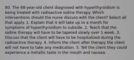 80. The 68-year-old client diagnosed with hyperthyroidism is being treated with radioactive iodine therapy. Which interventions should the nurse discuss with the client? Select all that apply. 1. Explain that it will take up to a month for symptoms of hyperthyroidism to subside. 2. Teach that the iodine therapy will have to be tapered slowly over 1 week. 3. Discuss that the client will have to be hospitalized during the radioactive therapy. 4. Inform the client after therapy the client will not have to take any medication. 5. Tell the client they could experience a metallic taste in the mouth and nausea.