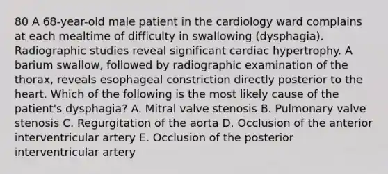 80 A 68-year-old male patient in the cardiology ward complains at each mealtime of difficulty in swallowing (dysphagia). Radiographic studies reveal significant cardiac hypertrophy. A barium swallow, followed by radiographic examination of the thorax, reveals esophageal constriction directly posterior to the heart. Which of the following is the most likely cause of the patient's dysphagia? A. Mitral valve stenosis B. Pulmonary valve stenosis C. Regurgitation of the aorta D. Occlusion of the anterior interventricular artery E. Occlusion of the posterior interventricular artery