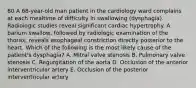 80 A 68-year-old man patient in the cardiology ward complains at each mealtime of difficulty in swallowing (dysphagia). Radiologic studies reveal significant cardiac hypertrophy. A barium swallow, followed by radiologic examination of the thorax, reveals esophageal constriction directly posterior to the heart. Which of the following is the most likely cause of the patient's dysphagia? A. Mitral valve stenosis B. Pulmonary valve stenosis C. Regurgitation of the aorta D. Occlusion of the anterior interventricular artery E. Occlusion of the posterior interventricular artery