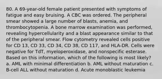 80. A 69-year-old female patient presented with symptoms of fatigue and easy bruising. A CBC was ordered. The peripheral smear showed a large number of blasts, anemia, and thrombocytopenia. A bone marrow examination was performed, revealing hypercellularity and a blast appearance similar to that of the peripheral smear. Flow cytometry revealed cells positive for CD 13, CD 33, CD 34, CD 38, CD 117, and HLA-DR. Cells were negative for TdT, myeloperoxidase, and nonspecific esterase. Based on this information, which of the following is most likely? a. AML with minimal differentiation b. AML without maturation c. B-cell ALL without maturation d. Acute monoblastic leukemia