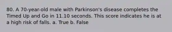 80. A 70-year-old male with Parkinson's disease completes the Timed Up and Go in 11.10 seconds. This score indicates he is at a high risk of falls. a. True b. False