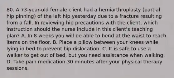 80. A 73-year-old female client had a hemiarthroplasty (partial hip pinning) of the left hip yesterday due to a fracture resulting from a fall. In reviewing hip precautions with the client, which instruction should the nurse include in this client's teaching plan? A. In 8 weeks you will be able to bend at the waist to reach items on the floor. B. Place a pillow between your knees while lying in bed to prevent hip dislocation. C. It is safe to use a walker to get out of bed, but you need assistance when walking. D. Take pain medication 30 minutes after your physical therapy sessions.