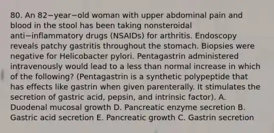 80. An 82−year−old woman with upper abdominal pain and blood in the stool has been taking nonsteroidal anti−inflammatory drugs (NSAIDs) for arthritis. Endoscopy reveals patchy gastritis throughout the stomach. Biopsies were negative for Helicobacter pylori. Pentagastrin administered intravenously would lead to a less than normal increase in which of the following? (Pentagastrin is a synthetic polypeptide that has effects like gastrin when given parenterally. It stimulates the secretion of gastric acid, pepsin, and intrinsic factor). A. Duodenal mucosal growth D. Pancreatic enzyme secretion B. Gastric acid secretion E. Pancreatic growth C. Gastrin secretion