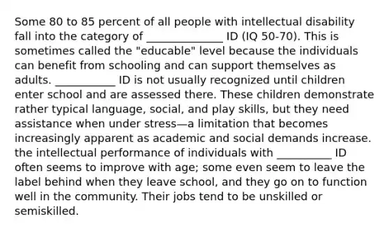 Some 80 to 85 percent of all people with intellectual disability fall into the category of ______________ ID (IQ 50-70). This is sometimes called the "educable" level because the individuals can benefit from schooling and can support themselves as adults. ___________ ID is not usually recognized until children enter school and are assessed there. These children demonstrate rather typical language, social, and play skills, but they need assistance when under stress—a limitation that becomes increasingly apparent as academic and social demands increase. the intellectual performance of individuals with __________ ID often seems to improve with age; some even seem to leave the label behind when they leave school, and they go on to function well in the community. Their jobs tend to be unskilled or semiskilled.