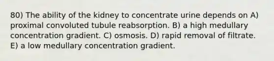 80) The ability of the kidney to concentrate urine depends on A) proximal convoluted tubule reabsorption. B) a high medullary concentration gradient. C) osmosis. D) rapid removal of filtrate. E) a low medullary concentration gradient.