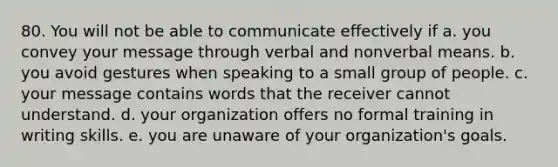 80. You will not be able to communicate effectively if a. you convey your message through verbal and nonverbal means. b. you avoid gestures when speaking to a small group of people. c. your message contains words that the receiver cannot understand. d. your organization offers no formal training in writing skills. e. you are unaware of your organization's goals.