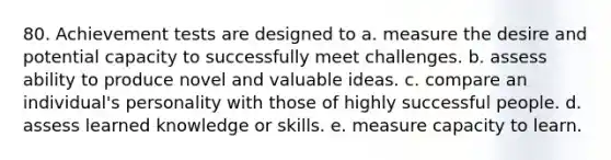 80. Achievement tests are designed to a. measure the desire and potential capacity to successfully meet challenges. b. assess ability to produce novel and valuable ideas. c. compare an individual's personality with those of highly successful people. d. assess learned knowledge or skills. e. measure capacity to learn.