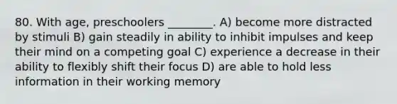 80. With age, preschoolers ________. A) become more distracted by stimuli B) gain steadily in ability to inhibit impulses and keep their mind on a competing goal C) experience a decrease in their ability to flexibly shift their focus D) are able to hold less information in their working memory