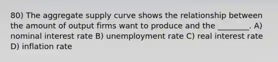 80) The aggregate supply curve shows the relationship between the amount of output firms want to produce and the ________. A) nominal interest rate B) unemployment rate C) real interest rate D) inflation rate