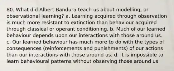 80. What did Albert Bandura teach us about modelling, or observational learning? a. Learning acquired through observation is much more resistant to extinction than behaviour acquired through classical or operant conditioning. b. Much of our learned behaviour depends upon our interactions with those around us. c. Our learned behaviour has much more to do with the types of consequences (reinforcements and punishments) of our actions than our interactions with those around us. d. It is impossible to learn behavioural patterns without observing those around us.