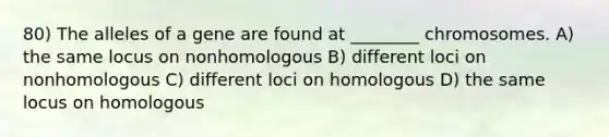 80) The alleles of a gene are found at ________ chromosomes. A) the same locus on nonhomologous B) different loci on nonhomologous C) different loci on homologous D) the same locus on homologous