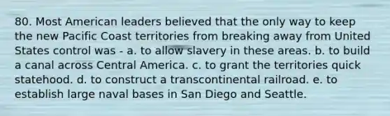 80. Most American leaders believed that the only way to keep the new Pacific Coast territories from breaking away from United States control was - a. to allow slavery in these areas. b. to build a canal across Central America. c. to grant the territories quick statehood. d. to construct a transcontinental railroad. e. to establish large naval bases in San Diego and Seattle.