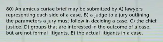 80) An amicus curiae brief may be submitted by A) lawyers representing each side of a case. B) a judge to a jury outlining the parameters a jury must follow in deciding a case. C) the chief justice. D) groups that are interested in the outcome of a case, but are not formal litigants. E) the actual litigants in a case.