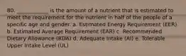 80. ____________ is the amount of a nutrient that is estimated to meet the requirement for the nutrient in half of the people of a specific age and gender. a. Estimated Energy Requirement (EER) b. Estimated Average Requirement (EAR) c. Recommended Dietary Allowance (RDA) d. Adequate Intake (AI) e. Tolerable Upper Intake Level (UL)