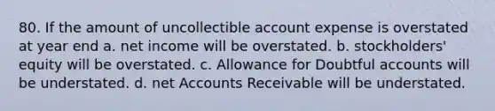 80. If the amount of uncollectible account expense is overstated at year end a. net income will be overstated. b. stockholders' equity will be overstated. c. Allowance for Doubtful accounts will be understated. d. net Accounts Receivable will be understated.