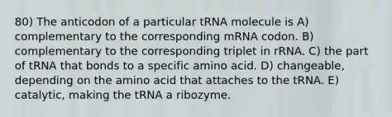 80) The anticodon of a particular tRNA molecule is A) complementary to the corresponding mRNA codon. B) complementary to the corresponding triplet in rRNA. C) the part of tRNA that bonds to a specific amino acid. D) changeable, depending on the amino acid that attaches to the tRNA. E) catalytic, making the tRNA a ribozyme.