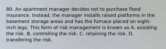 80. An apartment manager decides not to purchase flood insurance. Instead, the manager installs raised platforms in the basement storage areas and has the furnace placed on eight-inch legs. This form of risk management is known as A. avoiding the risk. B. controlling the risk. C. retaining the risk. D. transfering the risk.