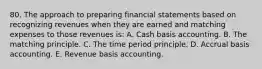 80. The approach to preparing financial statements based on recognizing revenues when they are earned and matching expenses to those revenues is: A. Cash basis accounting. B. The matching principle. C. The time period principle. D. Accrual basis accounting. E. Revenue basis accounting.