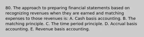 80. The approach to preparing financial statements based on recognizing revenues when they are earned and matching expenses to those revenues is: A. Cash basis accounting. B. The matching principle. C. The time period principle. D. Accrual basis accounting. E. Revenue basis accounting.