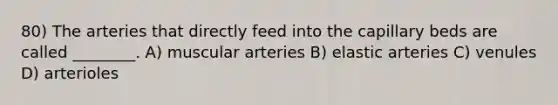 80) The arteries that directly feed into the capillary beds are called ________. A) muscular arteries B) elastic arteries C) venules D) arterioles