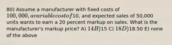 80) Assume a manufacturer with fixed costs of 100,000, a variable cost of10, and expected sales of 50,000 units wants to earn a 20 percent markup on sales. What is the manufacturer's markup price? A) 14 B)15 C) 18 D)18.50 E) none of the above