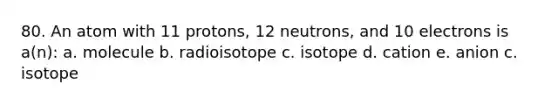 80. An atom with 11 protons, 12 neutrons, and 10 electrons is a(n): a. molecule b. radioisotope c. isotope d. cation e. anion c. isotope