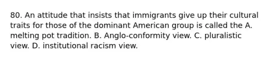 80. An attitude that insists that immigrants give up their cultural traits for those of the dominant American group is called the A. melting pot tradition. B. Anglo-conformity view. C. pluralistic view. D. institutional racism view.