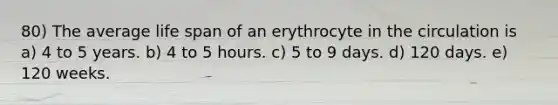 80) The average life span of an erythrocyte in the circulation is a) 4 to 5 years. b) 4 to 5 hours. c) 5 to 9 days. d) 120 days. e) 120 weeks.