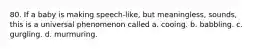 80. If a baby is making speech-like, but meaningless, sounds, this is a universal phenomenon called a. cooing. b. babbling. c. gurgling. d. murmuring.