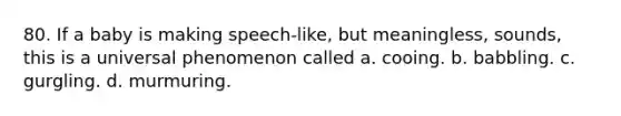 80. If a baby is making speech-like, but meaningless, sounds, this is a universal phenomenon called a. cooing. b. babbling. c. gurgling. d. murmuring.