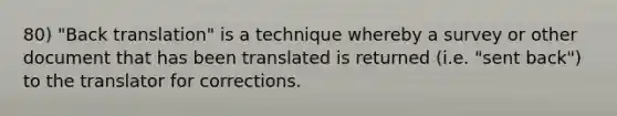 80) "Back translation" is a technique whereby a survey or other document that has been translated is returned (i.e. "sent back") to the translator for corrections.