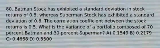 80. Batman Stock has exhibited a standard deviation in stock returns of 0.5, whereas Superman Stock has exhibited a standard deviation of 0.6. The correlation coefficient between the stock returns is 0.5. What is the variance of a portfolio composed of 70 percent Batman and 30 percent Superman? A) 0.1549 B) 0.2179 C) 0.4668 D) 0.5500