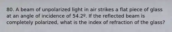 80. A beam of unpolarized light in air strikes a flat piece of glass at an angle of incidence of 54.2º. If the reflected beam is completely polarized, what is the index of refraction of the glass?