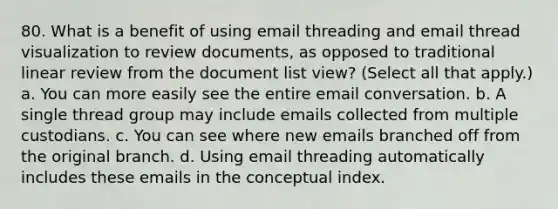 80. What is a benefit of using email threading and email thread visualization to review documents, as opposed to traditional linear review from the document list view? (Select all that apply.) a. You can more easily see the entire email conversation. b. A single thread group may include emails collected from multiple custodians. c. You can see where new emails branched off from the original branch. d. Using email threading automatically includes these emails in the conceptual index.