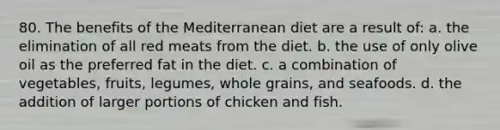 80. The benefits of the Mediterranean diet are a result of: a. the elimination of all red meats from the diet. b. the use of only olive oil as the preferred fat in the diet. c. a combination of vegetables, fruits, legumes, whole grains, and seafoods. d. the addition of larger portions of chicken and fish.