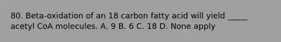 80. Beta-oxidation of an 18 carbon fatty acid will yield _____ acetyl CoA molecules. A. 9 B. 6 C. 18 D. None apply