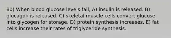 80) When blood glucose levels fall, A) insulin is released. B) glucagon is released. C) skeletal muscle cells convert glucose into glycogen for storage. D) <a href='https://www.questionai.com/knowledge/kVyphSdCnD-protein-synthesis' class='anchor-knowledge'>protein synthesis</a> increases. E) fat cells increase their rates of triglyceride synthesis.