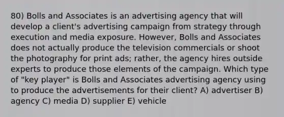 80) Bolls and Associates is an advertising agency that will develop a client's advertising campaign from strategy through execution and media exposure. However, Bolls and Associates does not actually produce the television commercials or shoot the photography for print ads; rather, the agency hires outside experts to produce those elements of the campaign. Which type of "key player" is Bolls and Associates advertising agency using to produce the advertisements for their client? A) advertiser B) agency C) media D) supplier E) vehicle