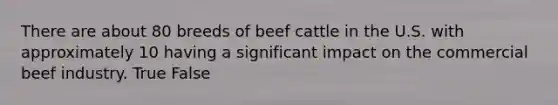 There are about 80 breeds of beef cattle in the U.S. with approximately 10 having a significant impact on the commercial beef industry. True False