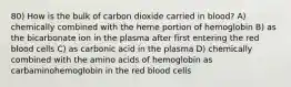 80) How is the bulk of carbon dioxide carried in blood? A) chemically combined with the heme portion of hemoglobin B) as the bicarbonate ion in the plasma after first entering the red blood cells C) as carbonic acid in the plasma D) chemically combined with the amino acids of hemoglobin as carbaminohemoglobin in the red blood cells