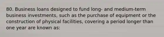 80. Business loans designed to fund long- and medium-term business investments, such as the purchase of equipment or the construction of physical facilities, covering a period longer than one year are known as: