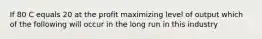 If 80 C equals 20 at the profit maximizing level of output which of the following will occur in the long run in this industry