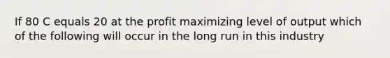 If 80 C equals 20 at the profit maximizing level of output which of the following will occur in the long run in this industry