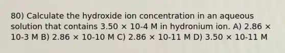 80) Calculate the hydroxide ion concentration in an aqueous solution that contains 3.50 × 10-4 M in hydronium ion. A) 2.86 × 10-3 M B) 2.86 × 10-10 M C) 2.86 × 10-11 M D) 3.50 × 10-11 M